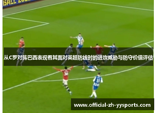 从C罗对阵巴西表现看其面对英超防线时的进攻威胁与防守价值评估